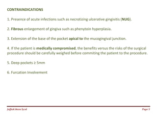 Jаffaя яaza Syзd Page 5
CONTRAINDICATIONS
1. Presence of acute infections such as necrotizing ulcerative gingivitis (NUG).
2. Fibrous enlargement of gingiva such as phenytoin hyperplasia.
3. Extension of the base of the pocket apical to the mucogingival junction.
4. If the patient is medically compromised, the benefits versus the risks of the surgical
procedure should be carefully weighed before commiting the patient to the procedure.
5. Deep pockets ≥ 5mm
6. Furcation Involvement
 