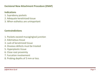 Jаffaя яaza Syзd Page 9
Excisional New Attachment Procedure (ENAP)
Indications
1. Suprabony pockets
2. Adequate keratinized tissue
3. When esthetics are unimportant
Contraindictions
1. Pockets exceed mucogingival junction
2. Edematous tissue
3. Lack of keratinized tissue
4. Osseous defects must be treated
5. Hyperplastic tissue
6. Close root proximity
7. Furcation involvement
8. Probing depths of 3 mm or less
 