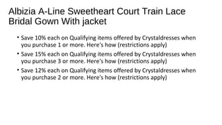 Albizia A-Line Sweetheart Court Train Lace
Bridal Gown With jacket
? Save 10% each on Qualifying items offered by Crystaldresses when
you purchase 1 or more. Here's how (restrictions apply)
? Save 15% each on Qualifying items offered by Crystaldresses when
you purchase 3 or more. Here's how (restrictions apply)
? Save 12% each on Qualifying items offered by Crystaldresses when
you purchase 2 or more. Here's how (restrictions apply)
 