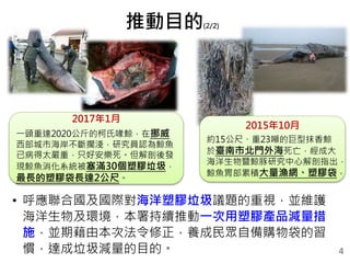 • 呼應聯合國及國際對海洋塑膠垃圾議題的重視，並維護
海洋生物及環境，本署持續推動一次用塑膠產品減量措
施，並期藉由本次法令修正，養成民眾自備購物袋的習
慣，達成垃圾減量的目的。
推動目的(2/2)
4
2017年1月
一頭重達2020公斤的柯氏喙鯨，在挪威
西部城市海岸不斷擱淺，研究員認為鯨魚
已病得太嚴重，只好安樂死。但解剖後發
現鯨魚消化系統被塞滿30個塑膠垃圾，
最長的塑膠袋長達2公尺。
2015年10月
約15公尺、重23噸的巨型抹香鯨
於臺南市北門外海死亡，經成大
海洋生物暨鯨豚研究中心解剖指出，
鯨魚胃部累積大量漁網、塑膠袋。
 