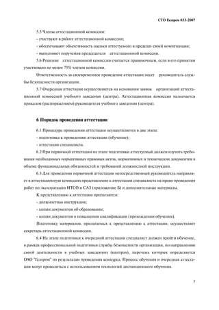 7
СТО Газпром 033 2007
5.5 Члены аттестационной комиссии:
участвуют в работе аттестационной комиссии;
обеспечивают объективность оценки аттестуемого в пределах своей компетенции;
выполняют поручения председателя аттестационной комиссии.
5.6 Решение аттестационной комиссии считается правомочным, если в его принятии
участвовало не менее 75% членов комиссии.
Ответственность за своевременное проведение аттестации несет руководитель служ
бы безопасности организации.
5.7 Очередная аттестация осуществляется на основании заявок организаций аттеста
ционной комиссией учебного заведения (центра). Аттестационная комиссия назначается
приказом (распоряжением) руководителя учебного заведения (центра).
6 Порядок проведения аттестации
6.1 Процедура проведения аттестации осуществляется в два этапа:
подготовка к проведению аттестации (обучение);
аттестация специалиста.
6.2 При первичной аттестации на этапе подготовки аттестуемый должен изучить требо
вания необходимых нормативных правовых актов, нормативных и технических документов в
объеме функциональных обязанностей и требований должностной инструкции.
6.3 Для проведения первичной аттестации непосредственный руководитель направля
ет в аттестационную комиссию представление к аттестации специалиста на право проведения
работ по эксплуатации ИТСО и САЗ (приложение Б) и дополнительные материалы.
К представлению к аттестации прилагаются:
должностная инструкция;
копии документов об образовании;
копии документов о повышении квалификации (прохождении обучения).
Подготовку материалов, прилагаемых к представлению к аттестации, осуществляет
секретарь аттестационной комиссии.
6.4 На этапе подготовки к очередной аттестации специалист должен пройти обучение,
в рамках профессиональной подготовки службы безопасности организации, по направлению
своей деятельности в учебных заведениях (центрах), перечень которых определяется
ОАО "Газпром" по результатам проведения конкурса. Процесс обучения и очередная аттеста
ция могут проводиться с использованием технологий дистанционного обучения.
 