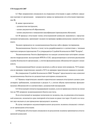 8
СТО Газпром 033 2007
6.5 При направлении специалиста на очередную аттестацию в адрес учебного заведе
ния (центра) от организации направляется заявка на проведение его аттестации (приложе
ние В).
К заявке прилагаются:
должностная инструкция;
копии документов об образовании;
копии документов о повышении квалификации (прохождении обучения).
6.6 В процессе аттестации члены аттестационной комиссии знакомятся с представ
ленными материалами, принимают экзамен по проверке профессиональных знаний аттесту
емого.
Экзамен проводится по экзаменационным билетам либо в форме тестирования.
Экзаменационные билеты и (или) тесты разрабатываются в соответствии с типовым
перечнем вопросов (приложение Г) и утверждаются Службой безопасности ОАО "Газпром".
Экзаменационные билеты формируются на каждую должностную категорию специа
листов подразделения эксплуатации ИТСО и САЗ, предусмотренную в штатном расписании
службы безопасности организации, с учетом функциональных обязанностей каждого специ
алиста.
Экзаменационный билет должен включать в себя не менее пяти вопросов, 70 % вопро
сов по проверке теоретических знаний и 30 % по проверке практических навыков и умений.
На утверждение Службой безопасности ОАО "Газпром" представляется весь комплект
экзаменационных билетов по должностным категориям специалистов.
6.7 Уровень теоретических знаний и практических навыков аттестуемого должен удов
летворять требованиям, изложенным в разделе 4, с учетом объема выполняемых функцио
нальных обязанностей и в соответствии с должностной инструкцией.
6.8 Аттестуемый считается выдержавшим экзамен, если он правильно ответил не менее
чем на 70% вопросов экзаменационного билета или теста.
Если аттестуемый не выдержал испытания по экзамену, ему, по решению аттестацион
ной комиссии, назначается срок повторной аттестации не ранее чем через 14 дней и не позд
нее двух месяцев со дня проведения предыдущего экзамена.
В случае повторного неудовлетворительного результата экзамена специалист считает
ся не прошедшим аттестацию.
6.9 Решение об аттестации специалиста по результатам экзамена принимается аттеста
ционной комиссией.
 