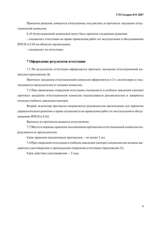 9
СТО Газпром 033 2007
Принятое решение доводится аттестуемому под роспись в протоколе заседания аттес
тационной комиссии.
6.10 Аттестационной комиссией могут быть приняты следующие решения:
специалист аттестован на право проведения работ по эксплуатации и обслуживанию
ИТСО и САЗ на объектах организации;
специалист не аттестован.
7 Оформление результатов аттестации
7.1 По результатам аттестации оформляется протокол заседания аттестационной ко
миссии (приложение Д).
Протокол заседания аттестационной комиссии оформляется в 2 х экземплярах и под
писывается председателем и членами комиссии.
7.2 При проведении очередной аттестации специалиста в учебном заведении (центре)
протокол заседания аттестационной комиссии подписывается руководителем и заверяется
печатью учебного заведения (центра).
Второй экземпляр протокола направляется руководителю организации для принятия
управленческого решения о праве специалиста на проведение работ по эксплуатации и обслу
живанию ИТСО и САЗ.
Выписка из протокола выдается аттестуемому.
7.3 Место и порядок хранения подлинников протоколов аттестационной комиссии оп
ределяются ее председателем.
Срок хранения подлинников протоколов – не менее 5 лет.
7.4 При очередной аттестации в учебном заведении (центре) специалистам должны вы
даваться удостоверения о прохождении очередной аттестации (приложение Е).
Срок действия удостоверения – 2 года.
 