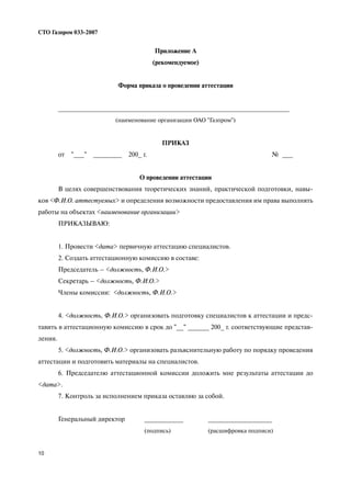10
СТО Газпром 033 2007
Приложение А
(рекомендуемое)
Форма приказа о проведении аттестации
_________________________________________________________________
(наименование организации ОАО "Газпром")
ПРИКАЗ
от "___" ________ 200_ г. № ___
О проведении аттестации
В целях совершенствования теоретических знаний, практической подготовки, навы
ков <Ф.И.О. аттестуемых> и определения возможности предоставления им права выполнять
работы на объектах <наименование организации>
ПРИКАЗЫВАЮ:
1. Провести <дата> первичную аттестацию специалистов.
2. Создать аттестационную комиссию в составе:
Председатель – <должность, Ф.И.О.>
Секретарь – <должность, Ф.И.О.>
Члены комиссии: <должность, Ф.И.О.>
4. <должность, Ф.И.О.> организовать подготовку специалистов к аттестации и предс
тавить в аттестационную комиссию в срок до "__" ______ 200_ г. соответствующие представ
ления.
5. <должность, Ф.И.О.> организовать разъяснительную работу по порядку проведения
аттестации и подготовить материалы на специалистов.
6. Председателю аттестационной комиссии доложить мне результаты аттестации до
<дата>.
7. Контроль за исполнением приказа оставляю за собой.
Генеральный директор ___________ __________________
(подпись) (расшифровка подписи)
 