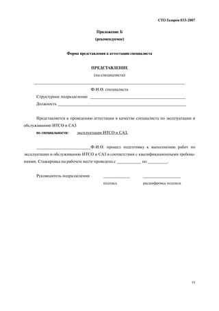 11
СТО Газпром 033 2007
Приложение Б
(рекомендуемое)
Форма представления к аттестации специалиста
ПРЕДСТАВЛЕНИЕ
(на специалиста)
____________________________________________________________________
Ф.И.О. специалиста
Структурное подразделение ___________________________________________
Должность __________________________________________________________
Представляется к проведению аттестации в качестве специалиста по эксплуатации и
обслуживанию ИТСО и САЗ
по специальности: эксплуатация ИТСО и САЗ.
________________________Ф.И.О. прошел подготовку к выполнению работ по
эксплуатации и обслуживанию ИТСО и САЗ в соответствии с квалификационными требова
ниями. Стажировка на рабочем месте проведена с ___________ по _________.
Руководитель подразделения ____________ _________________
подпись расшифровка подписи
 