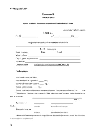 12
СТО Газпром 033 2007
Приложение В
(рекомендуемое)
Форма заявки на проведение очередной аттестации специалиста
Директору учебного центра
З А Я В К А
Рег. № _________________ от "_____"____________200___г.
на проведение очередной аттестации специалиста
__________________________________________________________________
Ф.И.О. специалиста
Конт. телефон _____________ Факс ___________ E mail __________________
Место работы ______________________________________________________
Структурное подразделение __________________________________________
Должность _________________________________________________________
Специализация: эксплуатация и обслуживание ИТСО и САЗ
Профилизация: *
Дополнительные сведения:
Биографическая справка на _____ стр.;
Должностная инструкция на _____ стр.;
Копии дипломов на _____ стр.;
Копии удостоверений о повышении квалификации (прохождении обучения) на _____ стр.
Организация обязуется заключить договор и оплатить расходы на проведение очеред
ной аттестации
Ф.И.О.
Руководитель ___________ _______________________
М.П. подпись расшифровка подписи
Главный бухгалтер ___________ _______________________
подпись расшифровка подписи
* Уточняются квалификационные требования в объеме функциональных обязанностей
и должностной инструкции.
 