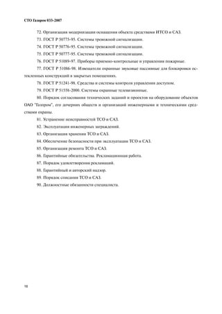 16
СТО Газпром 033 2007
72. Организация модернизации оснащения объекта средствами ИТСО и САЗ.
73. ГОСТ Р 50775 95. Системы тревожной сигнализации.
74. ГОСТ Р 50776 95. Системы тревожной сигнализации.
75. ГОСТ Р 50777 95. Системы тревожной сигнализации.
76. ГОСТ Р 51089 97. Приборы приемно контрольные и управления пожарные.
77. ГОСТ Р 51086 98. Извещатели охранные звуковые пассивные для блокировки ос
текленных конструкций в закрытых помещениях.
78. ГОСТ Р 51241 98. Средства и системы контроля управления доступом.
79. ГОСТ Р 51558 2000. Системы охранные телевизионные.
80. Порядок согласования технических заданий и проектов на оборудование объектов
ОАО "Газпром", его дочерних обществ и организаций инженерными и техническими сред
ствами охраны.
81. Устранение неисправностей ТСО и САЗ.
82. Эксплуатация инженерных заграждений.
83. Организация хранения ТСО и САЗ.
84. Обеспечение безопасности при эксплуатации ТСО и САЗ.
85. Организация ремонта ТСО и САЗ.
86. Гарантийные обязательства. Рекламационная работа.
87. Порядок удовлетворения рекламаций.
88. Гарантийный и авторский надзор.
89. Порядок списания ТСО и САЗ.
90. Должностные обязанности специалиста.
 