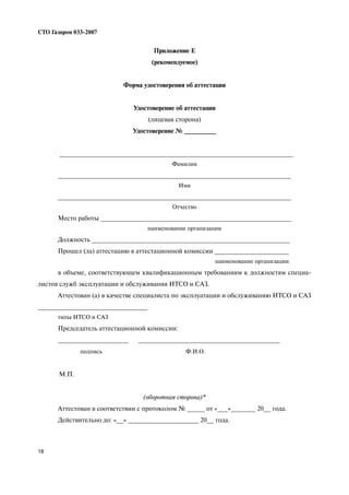 18
СТО Газпром 033 2007
Приложение Е
(рекомендуемое)
Форма удостоверения об аттестации
Удостоверение об аттестации
(лицевая сторона)
Удостоверение № _________
__________________________________________________________________
Фамилия
__________________________________________________________________
Имя
__________________________________________________________________
Отчество
Место работы ______________________________________________________
наименование организации
Должность ________________________________________________________
Прошел (ла) аттестацию в аттестационной комиссии _____________________
наименование организации
в объеме, соответствующем квалификационным требованиям к должностям специа
листов служб эксплуатации и обслуживания ИТСО и САЗ.
Аттестован (а) в качестве специалиста по эксплуатации и обслуживанию ИТСО и САЗ
_______________________________
типы ИТСО и САЗ
Председатель аттестационной комиссии:
____________________ ________________________________________
подпись Ф.И.О.
М.П.
(оборотная сторона)*
Аттестован в соответствии с протоколом № _____ от «___»_______ 20__ года.
Действительно до: «__» ____________________ 20__ года.
 