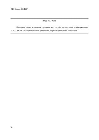 20
СТО Газпром 033 2007
ОКС 03.100.30
Ключевые слова: аттестация специалистов, службы эксплуатации и обслуживания
ИТСО и САЗ, квалификационные требования, порядок проведения аттестации
 