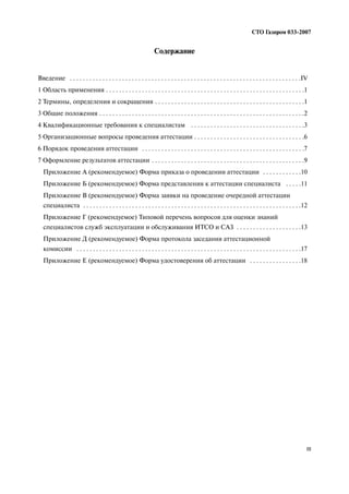 СТО Газпром 033 2007
III
Содержание
Введение . . . . . . . . . . . . . . . . . . . . . . . . . . . . . . . . . . . . . . . . . . . . . . . . . . . . . . . . . . . . . . . . . . . . . . .IV
1 Область применения . . . . . . . . . . . . . . . . . . . . . . . . . . . . . . . . . . . . . . . . . . . . . . . . . . . . . . . . . . . . .1
2 Термины, определения и сокращения . . . . . . . . . . . . . . . . . . . . . . . . . . . . . . . . . . . . . . . . . . . . . .1
3 Общие положения . . . . . . . . . . . . . . . . . . . . . . . . . . . . . . . . . . . . . . . . . . . . . . . . . . . . . . . . . . . . . . .2
4 Квалификационные требования к специалистам . . . . . . . . . . . . . . . . . . . . . . . . . . . . . . . . . . .3
5 Организационные вопросы проведения аттестации . . . . . . . . . . . . . . . . . . . . . . . . . . . . . . . . . .6
6 Порядок проведения аттестации . . . . . . . . . . . . . . . . . . . . . . . . . . . . . . . . . . . . . . . . . . . . . . . . . .7
7 Оформление результатов аттестации . . . . . . . . . . . . . . . . . . . . . . . . . . . . . . . . . . . . . . . . . . . . . . .9
Приложение А (рекомендуемое) Форма приказа о проведении аттестации . . . . . . . . . . . .10
Приложение Б (рекомендуемое) Форма представления к аттестации специалиста . . . . .11
Приложение В (рекомендуемое) Форма заявки на проведение очередной аттестации
специалиста . . . . . . . . . . . . . . . . . . . . . . . . . . . . . . . . . . . . . . . . . . . . . . . . . . . . . . . . . . . . . . . . . . .12
Приложение Г (рекомендуемое) Типовой перечень вопросов для оценки знаний
специалистов служб эксплуатации и обслуживания ИТСО и САЗ . . . . . . . . . . . . . . . . . . . .13
Приложение Д (рекомендуемое) Форма протокола заседания аттестационной
комиссии . . . . . . . . . . . . . . . . . . . . . . . . . . . . . . . . . . . . . . . . . . . . . . . . . . . . . . . . . . . . . . . . . . . . .17
Приложение Е (рекомендуемое) Форма удостоверения об аттестации . . . . . . . . . . . . . . . .18
 
