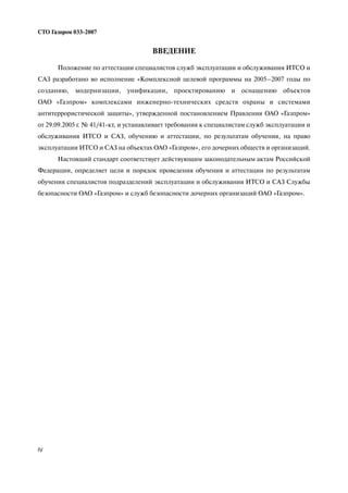 ВВЕДЕНИЕ
Положение по аттестации специалистов служб эксплуатации и обслуживания ИТСО и
САЗ разработано во исполнение «Комплексной целевой программы на 2005–2007 годы по
созданию, модернизации, унификации, проектированию и оснащению объектов
ОАО «Газпром» комплексами инженерно технических средств охраны и системами
антитеррористической защиты», утвержденной постановлением Правления ОАО «Газпром»
от 29.09.2005 г. № 41/41 кт, и устанавливает требования к специалистам служб эксплуатации и
обслуживания ИТСО и САЗ, обучению и аттестации, по результатам обучения, на право
эксплуатации ИТСО и САЗ на объектах ОАО «Газпром», его дочерних обществ и организаций.
Настоящий стандарт соответствует действующим законодательным актам Российской
Федерации, определяет цели и порядок проведения обучения и аттестации по результатам
обучения специалистов подразделений эксплуатации и обслуживания ИТСО и САЗ Службы
безопасности ОАО «Газпром» и служб безопасности дочерних организаций ОАО «Газпром».
IV
СТО Газпром 033 2007
 