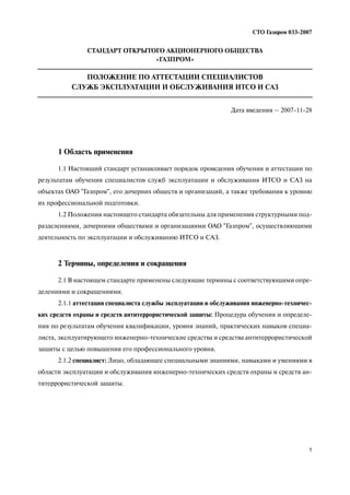 1
СТО Газпром 033 2007
1 Область применения
1.1 Настоящий стандарт устанавливает порядок проведения обучения и аттестации по
результатам обучения специалистов служб эксплуатации и обслуживания ИТСО и САЗ на
объектах ОАО "Газпром", его дочерних обществ и организаций, а также требования к уровню
их профессиональной подготовки.
1.2 Положения настоящего стандарта обязательны для применения структурными под
разделениями, дочерними обществами и организациями ОАО "Газпром", осуществляющими
деятельность по эксплуатации и обслуживанию ИТСО и САЗ.
2 Термины, определения и сокращения
2.1 В настоящем стандарте применены следующие термины с соответствующими опре
делениями и сокращениями.
2.1.1 аттестация специалиста службы эксплуатации и обслуживания инженерно техничес
ких средств охраны и средств антитеррористической защиты: Процедура обучения и определе
ния по результатам обучения квалификации, уровня знаний, практических навыков специа
листа, эксплуатирующего инженерно технические средства и средства антитеррористической
защиты с целью повышения его профессионального уровня.
2.1.2 специалист: Лицо, обладающее специальными знаниями, навыками и умениями в
области эксплуатации и обслуживания инженерно технических средств охраны и средств ан
титеррористической защиты.
СТАНДАРТ ОТКРЫТОГО АКЦИОНЕРНОГО ОБЩЕСТВА
«ГАЗПРОМ»
ПОЛОЖЕНИЕ ПО АТТЕСТАЦИИ СПЕЦИАЛИСТОВ
СЛУЖБ ЭКСПЛУАТАЦИИ И ОБСЛУЖИВАНИЯ ИТСО И САЗ
Дата введения – 2007 11 28
 
