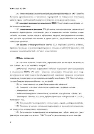 2
СТО Газпром 033 2007
2.1.3 техническое обслуживание технических средств охраны на объектах ОАО "Газпром":
Комплекс организационных и технических мероприятий по поддержанию технических
средств охраны в работоспособном состоянии в течение всего срока эксплуатации.
2.1.4 инженерно технические средства охраны; ИТСО: Совокупность инженерных и тех
нических средств охраны.
2.1.5 технические средства охраны; ТСО: Охранная, охранно пожарная, тревожная сиг
нализация, периметральная сигнализация, средства оповещения, системы охранные телеви
зионные, средства и системы контроля и управления доступом, интегрированные комплекс
ные системы, программное обеспечение и другие средства, предназначенные для защиты
личности и имущества.
2.1.6 средства антитеррористической защиты; САЗ: Устройства (системы, изделия),
предназначенные для организации предотвращения проведения террористических актов или
снижения тяжести последствий в случае их осуществления.
3 Общие положения
3.1 Аттестации подлежат специалисты, осуществляющие деятельность по эксплуата
ции ИТСО и САЗ на объектах ОАО "Газпром".
3.2 Обучение и аттестация по результатам обучения специалистов служб эксплуатации
и обслуживания ИТСО и САЗ (далее – аттестация специалистов) проводится в целях совер
шенствования их теоретических знаний, практической подготовки, навыков и определения
возможности предоставления им права выполнять работы на объектах ОАО "Газпром", его до
черних обществ и организаций (далее – организаций).
3.3 Аттестация специалистов может быть первичной и очередной.
3.3.1 Первичная аттестация специалистов проводится в следующих случаях:
при приеме на работу;
при изменении трудовых обязанностей, связанных с эксплуатацией ИТСО и САЗ;
при перерыве в работе в должности, предусматривающей эксплуатацию ИТСО и САЗ,
более одного года.
3.3.2 Очередная аттестация проводится периодически, не реже одного раза в два года.
3.3.3 Первичная аттестация специалистов организуется и проводится аттестационны
ми комиссиями, создаваемыми в организациях.
3.3.4 Очередная аттестация специалистов осуществляется в учебных заведениях (цент
рах), перечень которых определяется ОАО "Газпром" по результатам проведения конкурса.
 