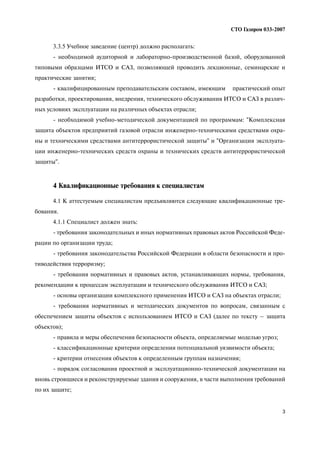3
СТО Газпром 033 2007
3.3.5 Учебное заведение (центр) должно располагать:
необходимой аудиторной и лабораторно производственной базой, оборудованной
типовыми образцами ИТСО и САЗ, позволяющей проводить лекционные, семинарские и
практические занятия;
квалифицированным преподавательским составом, имеющим практический опыт
разработки, проектирования, внедрения, технического обслуживания ИТСО и САЗ в различ
ных условиях эксплуатации на различных объектах отрасли;
необходимой учебно методической документацией по программам: "Комплексная
защита объектов предприятий газовой отрасли инженерно техническими средствами охра
ны и техническими средствами антитеррористической защиты" и "Организация эксплуата
ции инженерно технических средств охраны и технических средств антитеррористической
защиты".
4 Квалификационные требования к специалистам
4.1 К аттестуемым специалистам предъявляются следующие квалификационные тре
бования.
4.1.1 Специалист должен знать:
требования законодательных и иных нормативных правовых актов Российской Феде
рации по организации труда;
требования законодательства Российской Федерации в области безопасности и про
тиводействия терроризму;
требования нормативных и правовых актов, устанавливающих нормы, требования,
рекомендации к процессам эксплуатации и технического обслуживания ИТСО и САЗ;
основы организации комплексного применения ИТСО и САЗ на объектах отрасли;
требования нормативных и методических документов по вопросам, связанным с
обеспечением защиты объектов с использованием ИТСО и САЗ (далее по тексту – защита
объектов);
правила и меры обеспечения безопасности объекта, определяемые моделью угроз;
классификационные критерии определения потенциальной уязвимости объекта;
критерии отнесения объектов к определенным группам назначения;
порядок согласования проектной и эксплуатационно технической документации на
вновь строящиеся и реконструируемые здания и сооружения, в части выполнения требований
по их защите;
 