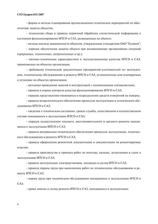 4
СТО Газпром 033 2007
формы и методы планирования организационно технических мероприятий по обес
печению защиты объектов;
технологию сбора и правила первичной обработки статистической информации о
состоянии функционирования ИТСО и САЗ, размещенных на объекте;
методы анализа защищенности объектов, утвержденные стандартами ОАО "Газпром";
порядок обеспечения защиты объекта при возникновении чрезвычайных ситуаций
(природных, техногенных, антропогенных и пр.);
тактико технические характеристики и эксплуатационные качества ИТСО и САЗ,
применяемых на объектах организации;
требования технической документации предприятий изготовителей по эксплуата
ции, техническому обслуживанию и ремонту ИТСО и САЗ, установленных или планируемых
к установке на объектах организации;
методики проведения занятий и инструктажей с подчиненными специалистами;
правила и нормы контроля качества функционирования ИТСО и САЗ;
порядок представления имеющихся в подразделении средств измерений на поверку;
правила метрологического обеспечения процессов эксплуатации и технического обс
луживания ИТСО и САЗ;
сведения о техническом состоянии, сроках службы, качественном и количественном
составе находящихся в эксплуатации ИТСО и САЗ;
порядок осуществления текущего, восстановительного и среднего ремонта находя
щихся в эксплуатации ИТСО и САЗ;
правила материально технического обеспечения процессов эксплуатации, техничес
кого обслуживания и ремонта ИТСО и САЗ;
правила оформления ремонтной документации и документации на ремонтируемые
изделия;
правила производства и приемки работ по монтажу, наладке, испытаниям и сдаче в
эксплуатацию ИТСО и САЗ;
правила эксплуатации электроустановок, входящих в состав ИТСО и САЗ;
правила охраны труда при выполнении работ по техническому обслуживанию и ре
монту ИТСО и САЗ;
нормы труда при техническом обслуживании находящихся в эксплуатации ИТСО и
САЗ;
сроки замены и схемы ремонта ИТСО и САЗ, находящихся в эксплуатации;
 
