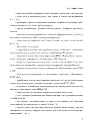 5
СТО Газпром 033 2007
порядок проведения технических осмотров ИТСО и САЗ, находящихся в эксплуатации;
нормы расхода материальных средств при ремонте и техническом обслуживании
ИТСО и САЗ;
правила учета, хранения и списания технических и материальных средств при прове
дении технического обслуживания и ремонтных работ;
порядок и правила учета, хранения и списания изделий, содержащих драгоценные
металлы;
правила пользования реферативными и справочно информационными изданиями, а
также другими источниками научно технической информации;
отечественный и зарубежный опыт в области защиты объектов с использованием
ИТСО и САЗ.
4.2 Специалист должен уметь:
контролировать правила и нормы организации труда в соответствии с требованиями
законодательных и иных нормативных правовых актов Российской Федерации;
осуществлять оценку эффективности применения ИТСО и САЗ на объекте в соотве
тствии с методиками и процедурами, утвержденными в ОАО "Газпром";
формировать предложения для включения в планы и программы работ организации
организационных мероприятий и инженерно технических решений по защите объектов;
осуществлять анализ причин ложных срабатываний, необнаружений и отказов ИТСО
и САЗ;
вести отчетную документацию по эксплуатации и техническому обслуживанию
ИТСО и САЗ;
разрабатывать проекты эксплуатационно технических документов, определяющих
порядок использования существующих и внедряемых в организации ИТСО и САЗ;
осуществлять перспективное планирование работ по модернизации и дооснащению
охраняемых объектов средствами ИТСО и САЗ;
проводить сетевое планирование процессов технической эксплуатации;
владеть основными навыками и способами диагностики и локализации неисправнос
тей в ИТСО и САЗ;
пользоваться и, при необходимости, составлять технологические карты проведения
ремонтных работ и технического обслуживания ИТСО и САЗ;
свободно владеть средствами вычислительной техники в объеме основных офисных
приложений и специальных программ, используемых при эксплуатации и техническом обс
луживании ИТСО и САЗ;
 