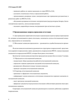 6
СТО Газпром 033 2007
проводить работы по замене вышедших из строя ИТСО и САЗ;
составлять технические отчеты о проделанной работе;
организовывать резервные схемы электропитания при проведении регламентных и
ремонтных работ на ИТСО и САЗ;
обслуживать резервные источники электропитания (аккумуляторные батареи, бензо
электрические агрегаты, дизельэлектростанции);
оказывать доврачебную помощь пострадавшим при несчастных случаях.
5 Организационные вопросы проведения аттестации
5.1 Для проведения первичной аттестации в организации издается приказ (приложение
А), которым устанавливаются сроки аттестации, назначается состав аттестационной комис
сии, определяются ее полномочия.
5.2 Возглавляет комиссию председатель – руководитель службы безопасности органи
зации.
В состав комиссии включаются руководители структурных подразделений, представи
тель кадрового подразделения, юрист, руководитель подразделения ИТСО, главные (ведущие)
специалисты подразделений ИТСО, которые были ранее аттестованы.
Количество членов комиссии (включая председателя) должно быть не менее 5 человек.
5.3 Председатель аттестационной комиссии:
осуществляет общее руководство работой аттестационной комиссии;
определяет порядок проведения заседаний аттестационной комиссии;
распределяет обязанности между членами комиссии;
проводит заседания аттестационной комиссии.
5.4 Секретарь аттестационной комиссии:
принимает и оформляет аттестационные документы;
информирует членов комиссии и аттестуемых специалистов о времени заседания ат
тестационной комиссии;
ведет протоколы заседаний комиссии;
оформляет документы по результатам аттестации и обеспечивает решение иных орга
низационных вопросов.
Секретарем аттестационной комиссии рекомендуется назначать работника кадрового
подразделения.
 