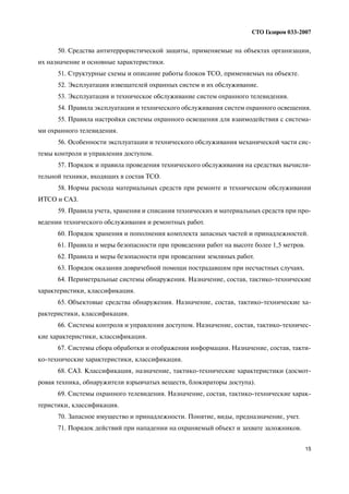15
СТО Газпром 033 2007
50. Средства антитеррористической защиты, применяемые на объектах организации,
их назначение и основные характеристики.
51. Структурные схемы и описание работы блоков ТСО, применяемых на объекте.
52. Эксплуатация извещателей охранных систем и их обслуживание.
53. Эксплуатация и техническое обслуживание систем охранного телевидения.
54. Правила эксплуатации и технического обслуживания систем охранного освещения.
55. Правила настройки системы охранного освещения для взаимодействия с система
ми охранного телевидения.
56. Особенности эксплуатации и технического обслуживания механической части сис
темы контроля и управления доступом.
57. Порядок и правила проведения технического обслуживания на средствах вычисли
тельной техники, входящих в состав ТСО.
58. Нормы расхода материальных средств при ремонте и техническом обслуживании
ИТСО и САЗ.
59. Правила учета, хранения и списания технических и материальных средств при про
ведении технического обслуживания и ремонтных работ.
60. Порядок хранения и пополнения комплекта запасных частей и принадлежностей.
61. Правила и меры безопасности при проведении работ на высоте более 1,5 метров.
62. Правила и меры безопасности при проведении земляных работ.
63. Порядок оказания доврачебной помощи пострадавшим при несчастных случаях.
64. Периметральные системы обнаружения. Назначение, состав, тактико технические
характеристики, классификация.
65. Объектовые средства обнаружения. Назначение, состав, тактико технические ха
рактеристики, классификация.
66. Системы контроля и управления доступом. Назначение, состав, тактико техничес
кие характеристики, классификация.
67. Системы сбора обработки и отображения информации. Назначение, состав, такти
ко технические характеристики, классификация.
68. САЗ. Классификация, назначение, тактико технические характеристики (досмот
ровая техника, обнаружители взрывчатых веществ, блокираторы доступа).
69. Системы охранного телевидения. Назначение, состав, тактико технические харак
теристики, классификация.
70. Запасное имущество и принадлежности. Понятие, виды, предназначение, учет.
71. Порядок действий при нападении на охраняемый объект и захвате заложников.
 
