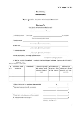 17
СТО Газпром 033 2007
Приложение Д
(рекомендуемое)
Форма протокола заседания аттестационной комиссии
Протокол №
заседания аттестационной комиссии
"____"_____________ 20___г.
Аттестационная комиссия ___________________________________ в составе:
наименование организации
Председатель _______________________________________________________
должность, фамилия, инициалы
Секретарь __________________________________________________________
должность, фамилия, инициалы
Члены комиссии ____________________________________________________
должность, фамилия, инициалы
провела проверку знаний специалистов _________________________________
наименование подразделения
в объеме, соответствующем квалификационным требованиям, предъявляемым к спе
циалистам ИТСО и САЗ.
Председатель аттестационной комиссии ________________ (_____________)
Члены аттестационной комиссии __________ (_____________)
________________ (_____________)
________________ (_____________)
Секретарь аттестационной комиссии ________________ (_____________)
С аттестацией ознакомлен: ________________ (_____________)
подпись аттестуемого
№
п/п
Фамилия, имя,
отчество
Должность Причина провер
ки знаний (пер
вичная, очеред
ная)
Отметка о ре
зультатах про
верки знаний
Заключение
комиссии (№ вы
данного удостове
рения)
 