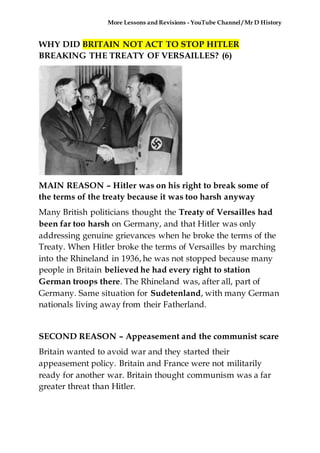 More Lessons and Revisions - YouTube Channel / Mr D History
WHY DID BRITAIN NOT ACT TO STOP HITLER
BREAKING THE TREATY OF VERSAILLES? (6)
MAIN REASON – Hitler was on his right to break some of
the terms of the treaty because it was too harsh anyway
Many British politicians thought the Treaty of Versailles had
been far too harsh on Germany, and that Hitler was only
addressing genuine grievances when he broke the terms of the
Treaty. When Hitler broke the terms of Versailles by marching
into the Rhineland in 1936, he was not stopped because many
people in Britain believed he had every right to station
German troops there. The Rhineland was, after all, part of
Germany. Same situation for Sudetenland, with many German
nationals living away from their Fatherland.
SECOND REASON – Appeasement and the communist scare
Britain wanted to avoid war and they started their
appeasement policy. Britain and France were not militarily
ready for another war. Britain thought communism was a far
greater threat than Hitler.
 