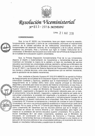 Que, mediante el Decreto Supremo Nº 016-2015-MINEDU se aprobó la Política
de Aseguramiento de la Calidad de la Educación Superior Universitaria, cuyo Pilar Nº 1
Información Confiable y Oportuna, establece que la implementación del Sistema de
Aseguramiento de la Calidad (SAC) tiene como soporte principal la información
~oEEo&. , disponible y accesible para todos los actores del Sistema Universitario; en esa línea, la
~"'~ ~<::~ Política propone el desarrollo de un Sistema Integrado de Información de Educación
! 1 0 , Superior Universitaria, a cargo del Ministerio de Educación, que permita y facilite la
%. V f recopilación, organización y divulgación de la información relevante para, por un lado,
~~ !!>~,,, el conocimiento, toma de decisión, inspección y vigilancia del sistema por parte de la
lde comunidad universitaria, la sociedad civil organizada y la población en general y, por
otro lado, para la planeación, monitoreo, evaluación y retroalimentación propias de la
política pública y el devenir institucional de la universidad. Este Pilar se vincula con el
Lineamiento 02: Promover la transparencia y rendición de cuentas en todo el Sistema
Universitario, así como una continua vigilancia académica e institucional por parte de la
sociedad. Por su parte, el Pilar Nº 2 Fomento para Mejorar el Desempeño, establece,
como Lineamiento 08: Garantizar que los recursos públicos que se le otorgan a la
universidad se utilicen de manera eficiente y con responsabilidad, para lograr una
mejora en la prestación del servicio educativo superior universitario. Por su parte, la
Acción Estratégica 08.1 del citado Lineamiento, establece que el Ministerio de
Educación, en coordinación con el Ministerio de Economía y Finanzas, diseña
estrategias, herramientas técnicas e indicadores, que contribuyen a una mejora en la
ejecución de recursos públicos en las universidades públicas y el incremento del mismo
basado en resultados institucionales y académicos de calidad;
Que, la Primera Disposición Complementaria Final de la Ley Universitaria,
dispone el diseño e implementación de mecanismos y herramientas técnicas que
incentiven y/o fomenten la mejora de la calidad y el logro de resultados del servicio
educativo que brindan las universidades públicas; asimismo, señala que el Ministerio de
Educación, en coordinación con el Ministerio de Economía y Finanzas, en el marco de
la Ley Nº 28411, Ley General del Sistema Nacional de Presupuesto Público, establece
los montos y criterios técnicos, entre otras disposiciones que se estimen necesarias,
para la aplicación de los citados mecanismos;
Que, la Ley Nº 30220, Ley Universitaria, tiene por objeto normar la creación,
funcionamiento, supervisión y cierre de las universidades; promueve el mejoramiento
continuo de la calidad educativa de las instituciones universitarias como entes
fundamentales del desarrollo nacional, de la investigación y de la cultura; asimismo,
establece los principios, fines y funciones que rigen el modelo institucional de la
universidad. El Ministerio de Educaciónes el ente rector de la Política de Aseguramiento
de la Calidad de la educación superior universitaria;
CONSIDERANDO:
Lima, 2 l MAR 2018
(J?sso[ución 'Viceministeriai
:N"°O 3 3 - 2 O 1 8- :M.I:NE.<DV
 