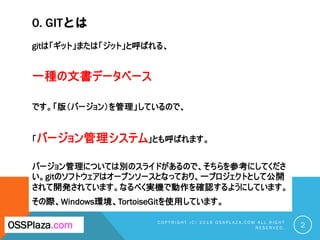 0. GITとは
gitは「ギット」または「ジット」と呼ばれる、
一種の文書データベース
です。「版（バージョン）を管理」しているので、
「バージョン管理システム」とも呼ばれます。
バージョン管理については別のスライドがあるので、そちらを参考にしてくださ
い。gitのソフトウェアはオープンソースとなっており、一プロジェクトとして公開
されて開発されています。なるべく実機で動作を確認するようにしています。
その際、Windows環境、TortoiseGitを使用しています。
C O P Y R I G H T ( C ) 2 0 1 9 O S S P L A Z A . C O M A L L R I G H T
R E S E R V E D . 2
OSSPlaza.com
 
