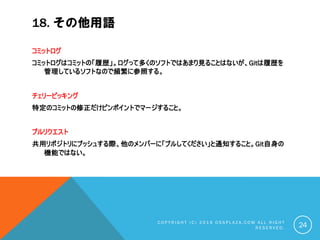 18. その他用語
コミットログ
コミットログはコミットの「履歴」。ログって多くのソフトではあまり見ることはないが、Gitは履歴を
管理しているソフトなので頻繁に参照する。
チェリーピッキング
特定のコミットの修正だけピンポイントでマージすること。
プルリクエスト
共用リポジトリにプッシュする際、他のメンバーに「プルしてください」と通知すること。Git自身の
機能ではない。
C O P Y R I G H T ( C ) 2 0 1 9 O S S P L A Z A . C O M A L L R I G H T
R E S E R V E D . 24
 