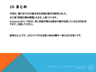 19. まとめ
今回は、駆け足でGitの基本的な用語と動作を説明しました。
主に使う用語は概ね網羅したかな、と思っています。
Subversionのユーザの方、同じ用語が異なる意味や動作を表しているものがありま
すので、注意してください。
説明は以上です。このスライドがGitを使い始める際の一助になれば幸いです。
C O P Y R I G H T ( C ) 2 0 1 9 O S S P L A Z A . C O M A L L R I G H T
R E S E R V E D . 25
 
