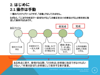 2. はじめに
2.1 操作は手動
一種のバックアップツールですが、「自動」ではしてくれません。
なぜなら、「ここまでの状況で一区切りとする」「この修正をひとつの単位とする」と明示的に指
定して保存するためです。
C O P Y R I G H T ( C ) 2 0 1 9 O S S P L A Z A . C O M A L L R I G H T
R E S E R V E D . 4
あるファイル
仮完成 完成
中身をタイプ。
一旦入力済
み。
空のファイルを
作る
その後、タイプ
ミスを見つけた
ので修正する
最後に見直し
て、少し直し
て上司に見て
もらう。
上司の指摘を
反映して完成
とする。
ある時点に戻す、事情がある際、「どの時点」を明確に指定できなければい
けない。「作業の区切り」を明確にして保存する事が重要。
 