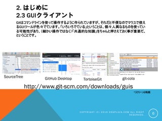 2. はじめに
2.3 GUIクライアント
Gitはコマンドラインを使って操作するように作られていますが、それだと不便なのでマウスで使え
るGUIツールが色々でています。「いろいろでている」ということは、個々人異なるものを使ってい
る可能性があり、（細かい操作ではなく）「共通的な知識」をちゃんと押さえておく事が重要だ、
ということです。
C O P Y R I G H T ( C ) 2 0 1 9 O S S P L A Z A . C O M A L L R I G H T
R E S E R V E D . 6
*スクリーンは転載
git-cola
SourceTree
TortoiseGit
GitHub Desktop
http://www.git-scm.com/downloads/guis
 