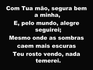 Com Tua mão, segura bem
a minha,
E, pelo mundo, alegre
seguirei;
Mesmo onde as sombras
caem mais escuras
Teu rosto vendo, nada
temerei.
 