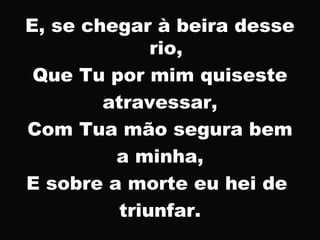 E, se chegar à beira desse
rio,
Que Tu por mim quiseste
atravessar,
Com Tua mão segura bem
a minha,
E sobre a morte eu hei de
triunfar.
 
