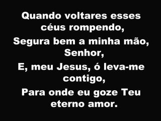 Quando voltares esses
céus rompendo,
Segura bem a minha mão,
Senhor,
E, meu Jesus, ó leva-me
contigo,
Para onde eu goze Teu
eterno amor.
 