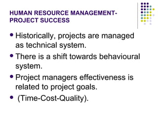 HUMAN RESOURCE MANAGEMENT-
PROJECT SUCCESS
Historically, projects are managed
as technical system.
There is a shift towards behavioural
system.
Project managers effectiveness is
related to project goals.
 (Time-Cost-Quality).
 