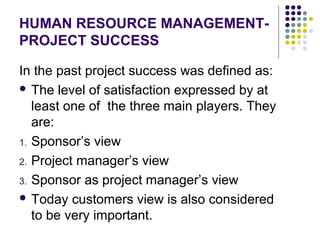 HUMAN RESOURCE MANAGEMENT-
PROJECT SUCCESS
In the past project success was defined as:
 The level of satisfaction expressed by at
least one of the three main players. They
are:
1. Sponsor’s view
2. Project manager’s view
3. Sponsor as project manager’s view
 Today customers view is also considered
to be very important.
 