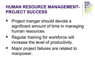 HUMAN RESOURCE MANAGEMENT-
PROJECT SUCCESS
 Project manger should devote a
significant amount of time in managing
human resources.
 Regular training for workforce will
increase the level of productivity.
 Major project failures are related to
manpower.
 