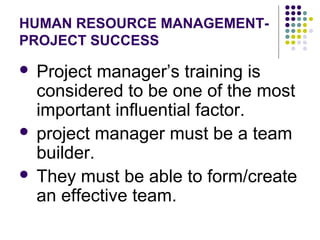 HUMAN RESOURCE MANAGEMENT-
PROJECT SUCCESS
 Project manager’s training is
considered to be one of the most
important influential factor.
 project manager must be a team
builder.
 They must be able to form/create
an effective team.
 