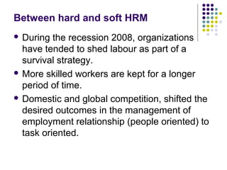 Between hard and soft HRM
 During the recession 2008, organizations
have tended to shed labour as part of a
survival strategy.
 More skilled workers are kept for a longer
period of time.
 Domestic and global competition, shifted the
desired outcomes in the management of
employment relationship (people oriented) to
task oriented.
 