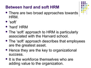 Between hard and soft HRM
 There are two broad approaches towards
HRM.
 ‘soft’
 ‘hard’ HRM
 The ‘soft’ approach to HRM is particularly
associated with the Harvard school.
 The ‘soft’ approach describes that employees
are the greatest asset.
 Hence they are the key to organizational
success.
 It is the workforce themselves who are
adding value to the organization.
 