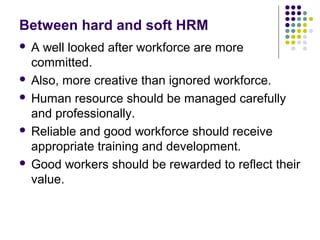 Between hard and soft HRM
 A well looked after workforce are more
committed.
 Also, more creative than ignored workforce.
 Human resource should be managed carefully
and professionally.
 Reliable and good workforce should receive
appropriate training and development.
 Good workers should be rewarded to reflect their
value.
 
