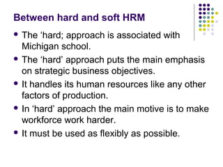 Between hard and soft HRM
 The ‘hard; approach is associated with
Michigan school.
 The ‘hard’ approach puts the main emphasis
on strategic business objectives.
 It handles its human resources like any other
factors of production.
 In ‘hard’ approach the main motive is to make
workforce work harder.
 It must be used as flexibly as possible.
 