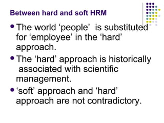 Between hard and soft HRM
The world ‘people’ is substituted
for ‘employee’ in the ‘hard’
approach.
The ‘hard’ approach is historically
associated with scientific
management.
‘soft’ approach and ‘hard’
approach are not contradictory.
 