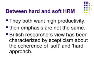 Between hard and soft HRM
They both want high productivity.
their emphasis are not the same.
British researchers view has been
characterized by scepticism about
the coherence of ‘soft’ and ‘hard’
approach.
 