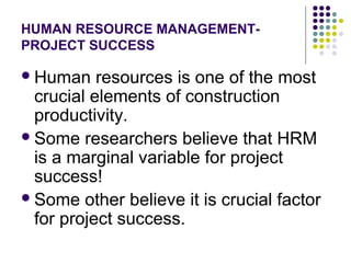 HUMAN RESOURCE MANAGEMENT-
PROJECT SUCCESS
Human resources is one of the most
crucial elements of construction
productivity.
Some researchers believe that HRM
is a marginal variable for project
success!
Some other believe it is crucial factor
for project success.
 