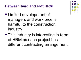 Between hard and soft HRM
Limited development of
managers and workforce is
harmful to the construction
industry.
This industry is interesting in term
of HRM as each project has
different contracting arrangement.
 