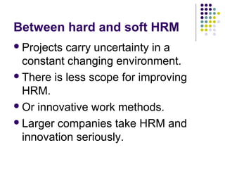 Between hard and soft HRM
Projects carry uncertainty in a
constant changing environment.
There is less scope for improving
HRM.
Or innovative work methods.
Larger companies take HRM and
innovation seriously.
 