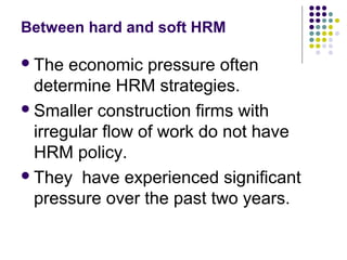 Between hard and soft HRM
The economic pressure often
determine HRM strategies.
Smaller construction firms with
irregular flow of work do not have
HRM policy.
They have experienced significant
pressure over the past two years.
 