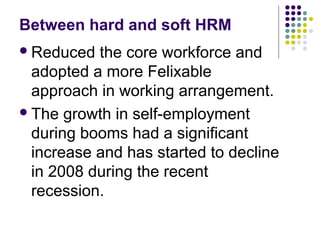 Between hard and soft HRM
Reduced the core workforce and
adopted a more Felixable
approach in working arrangement.
The growth in self-employment
during booms had a significant
increase and has started to decline
in 2008 during the recent
recession.
 