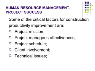 HUMAN RESOURCE MANAGEMENT-
PROJECT SUCCESS
Some of the critical factors for construction
productivity improvement are:
 Project mission;
 Project manager’s effectiveness;
 Project schedule;
 Client involvement;
 Technical issues;
 