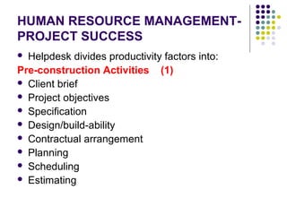 HUMAN RESOURCE MANAGEMENT-
PROJECT SUCCESS
 Helpdesk divides productivity factors into:
Pre-construction Activities (1)
 Client brief
 Project objectives
 Specification
 Design/build-ability
 Contractual arrangement
 Planning
 Scheduling
 Estimating
 